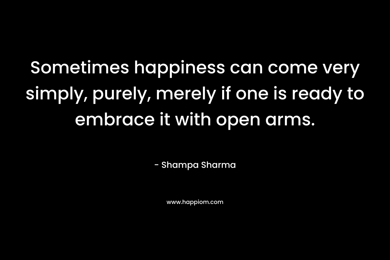 Sometimes happiness can come very simply, purely, merely if one is ready to embrace it with open arms. – Shampa Sharma