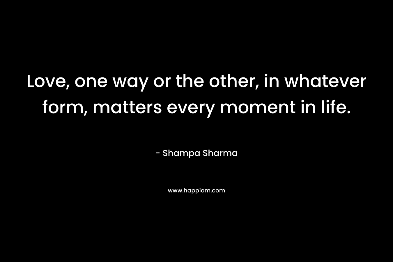 Love, one way or the other, in whatever form, matters every moment in life. – Shampa Sharma