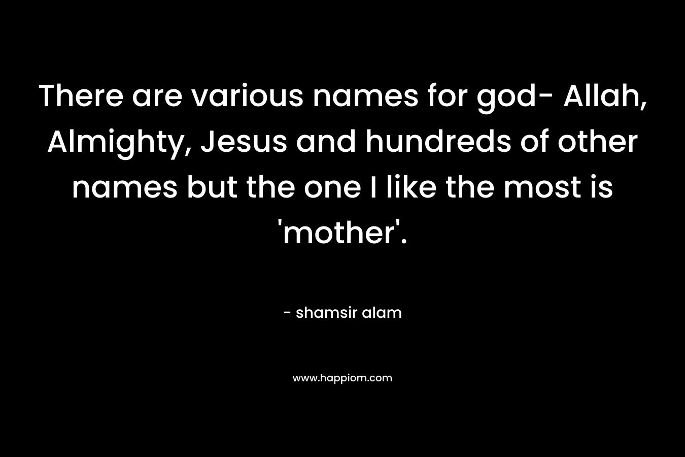 There are various names for god- Allah, Almighty, Jesus and hundreds of other names but the one I like the most is 'mother'.