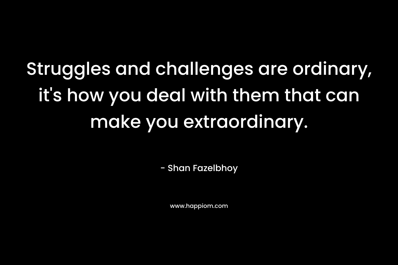 Struggles and challenges are ordinary, it’s how you deal with them that can make you extraordinary. – Shan Fazelbhoy