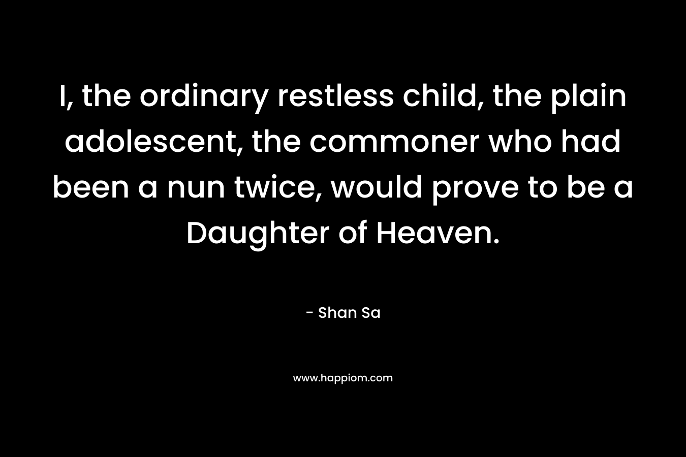 I, the ordinary restless child, the plain adolescent, the commoner who had been a nun twice, would prove to be a Daughter of Heaven. – Shan Sa