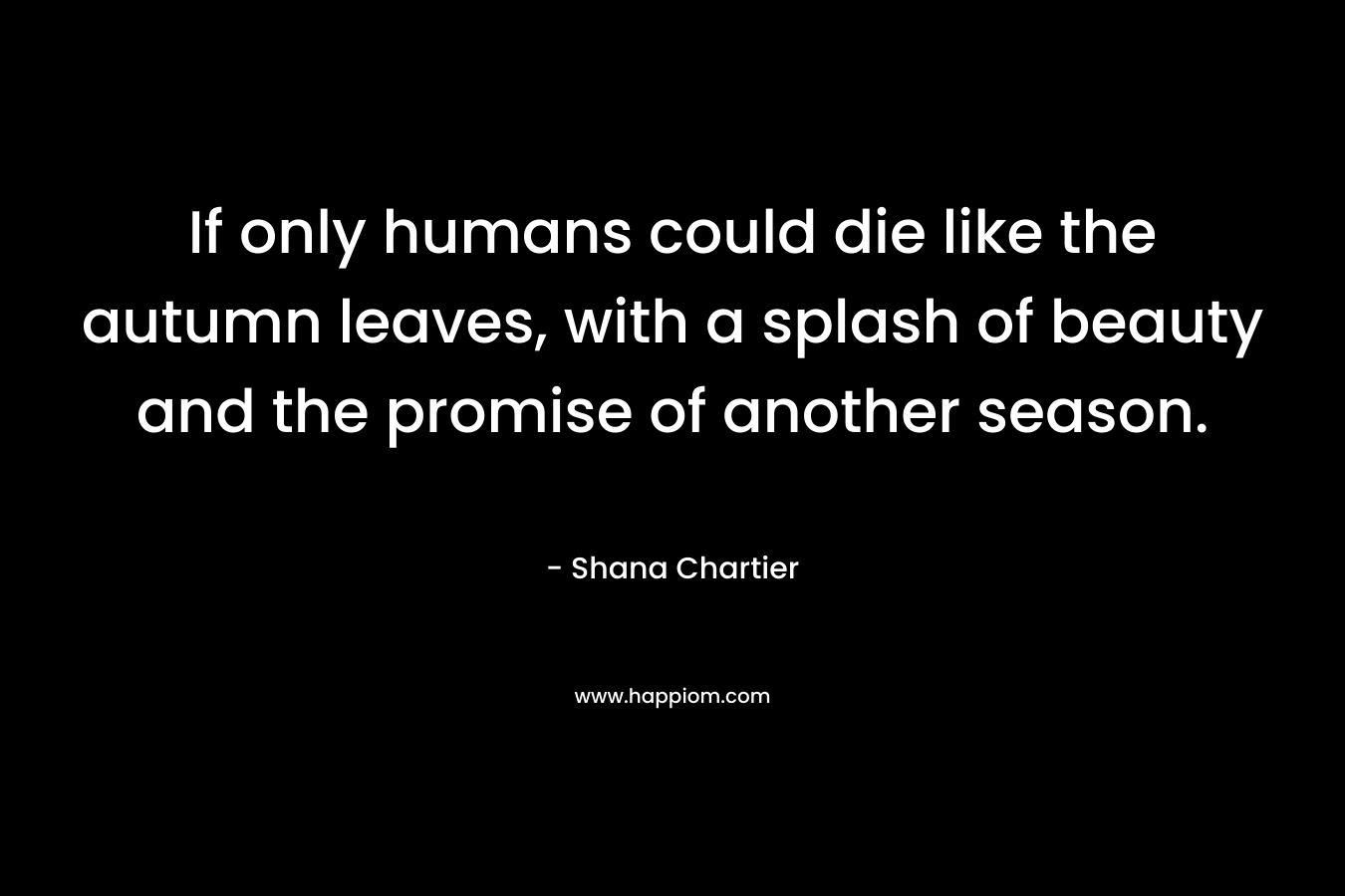 If only humans could die like the autumn leaves, with a splash of beauty and the promise of another season. – Shana Chartier