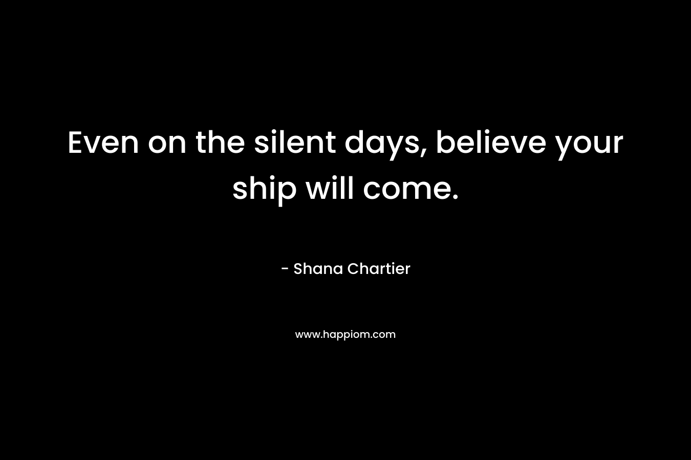 Even on the silent days, believe your ship will come.