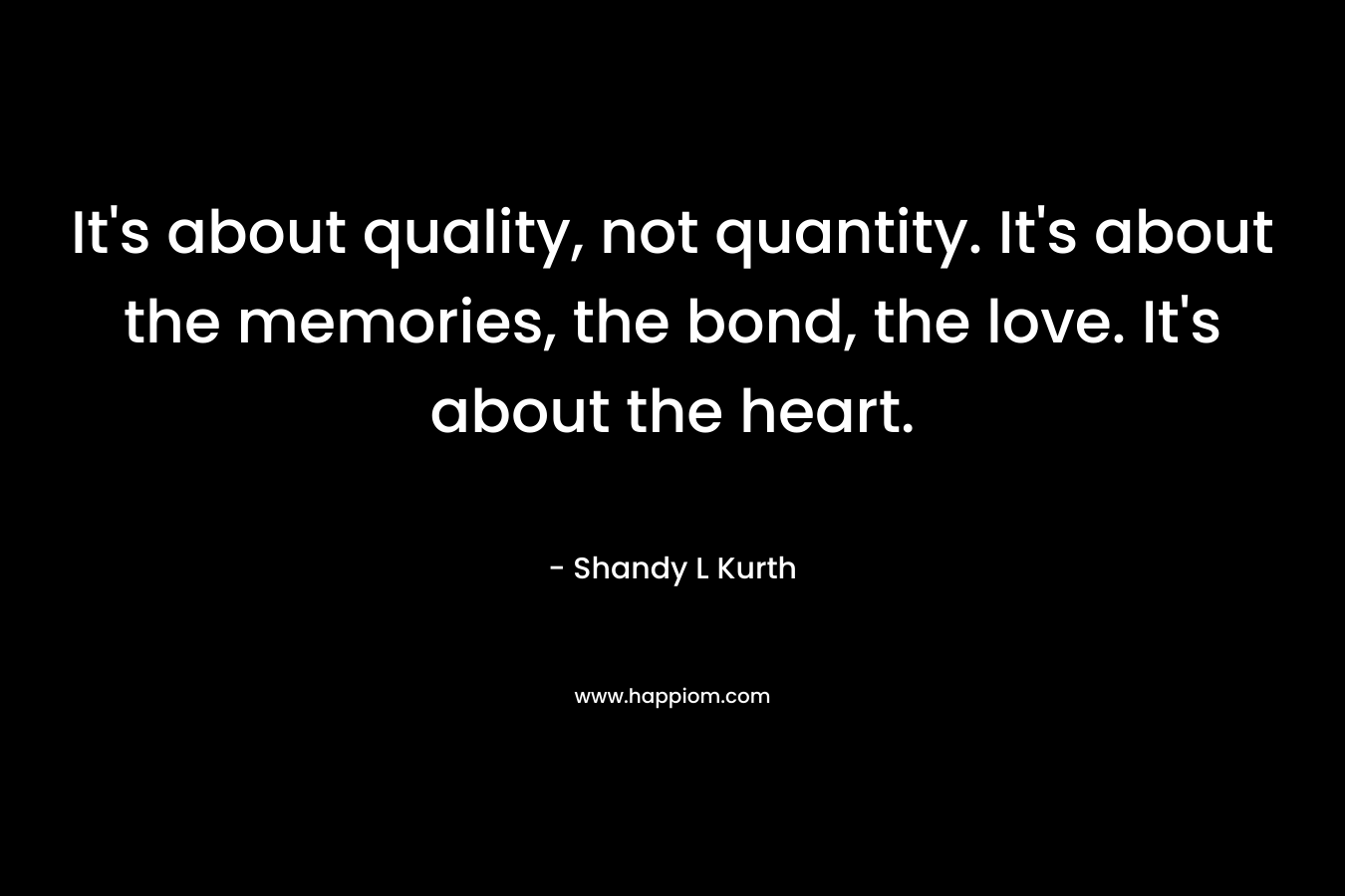 It’s about quality, not quantity. It’s about the memories, the bond, the love. It’s about the heart. – Shandy L Kurth