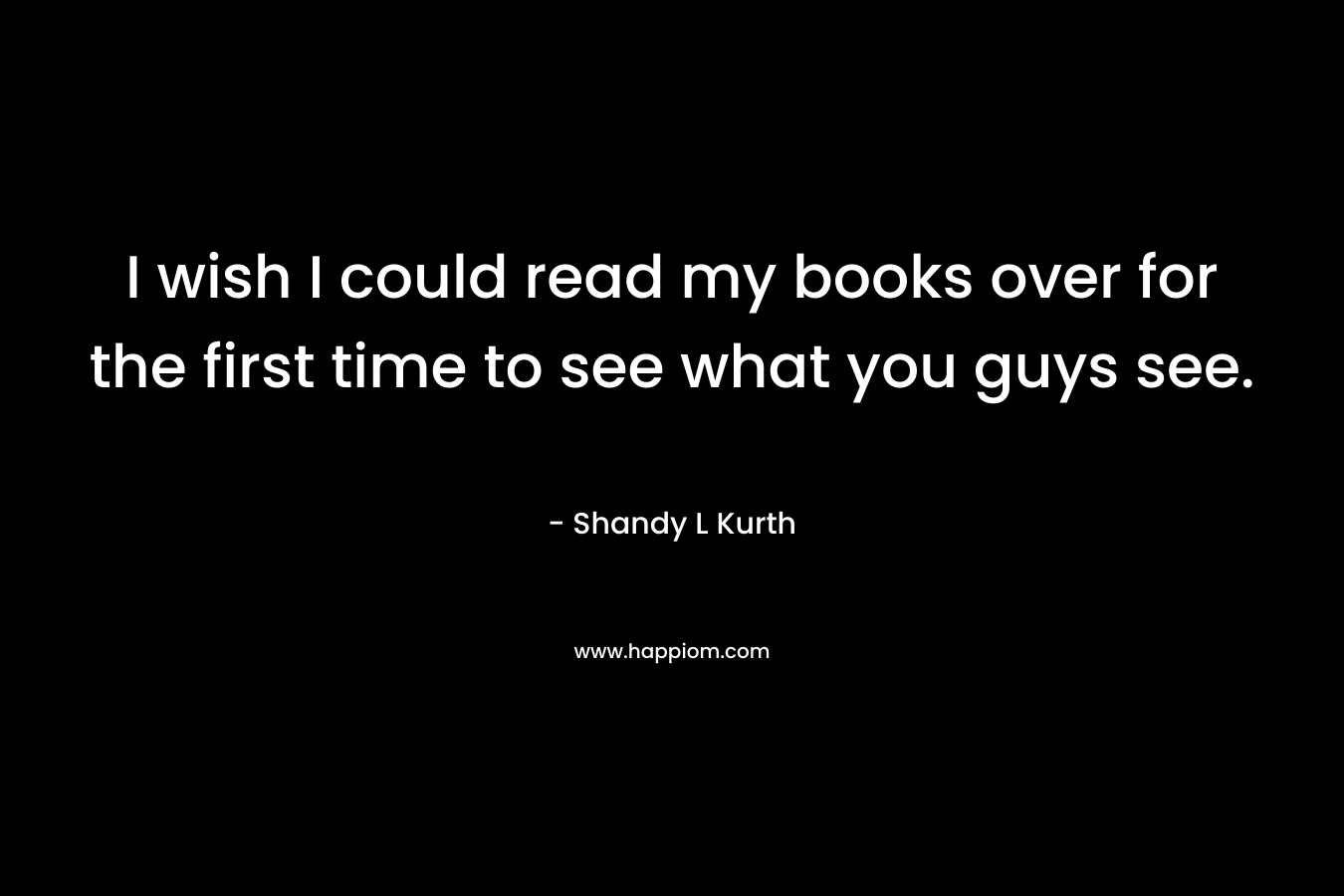 I wish I could read my books over for the first time to see what you guys see. – Shandy L Kurth