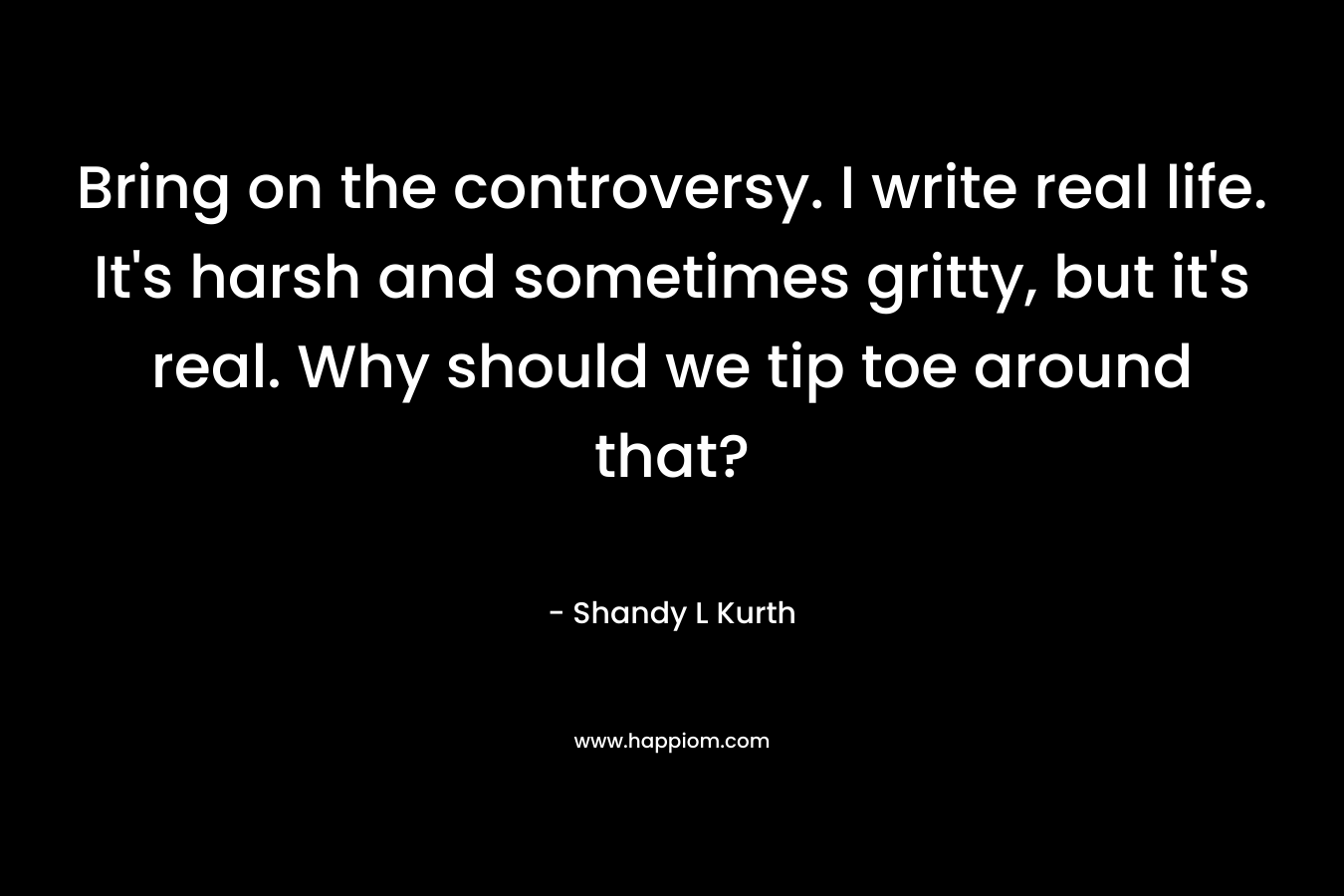 Bring on the controversy. I write real life. It’s harsh and sometimes gritty, but it’s real. Why should we tip toe around that? – Shandy L Kurth