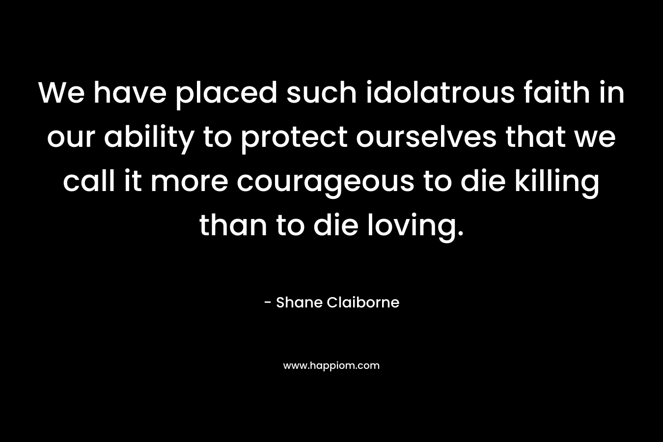 We have placed such idolatrous faith in our ability to protect ourselves that we call it more courageous to die killing than to die loving. – Shane Claiborne