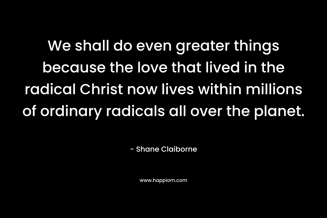 We shall do even greater things because the love that lived in the radical Christ now lives within millions of ordinary radicals all over the planet. – Shane Claiborne