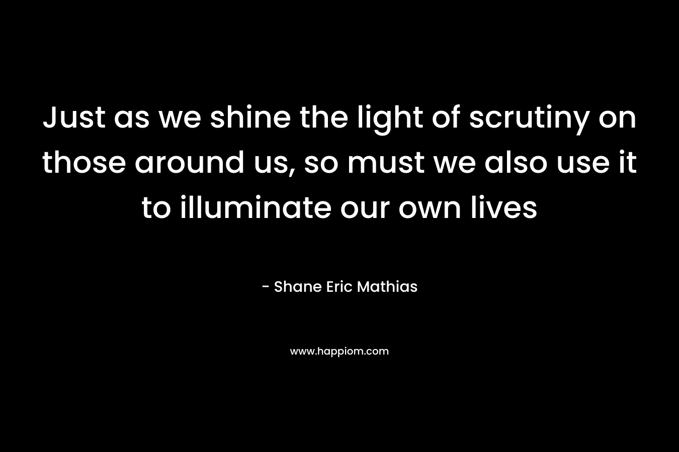 Just as we shine the light of scrutiny on those around us, so must we also use it to illuminate our own lives – Shane Eric Mathias