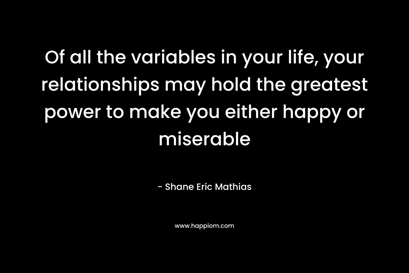 Of all the variables in your life, your relationships may hold the greatest power to make you either happy or miserable – Shane Eric Mathias
