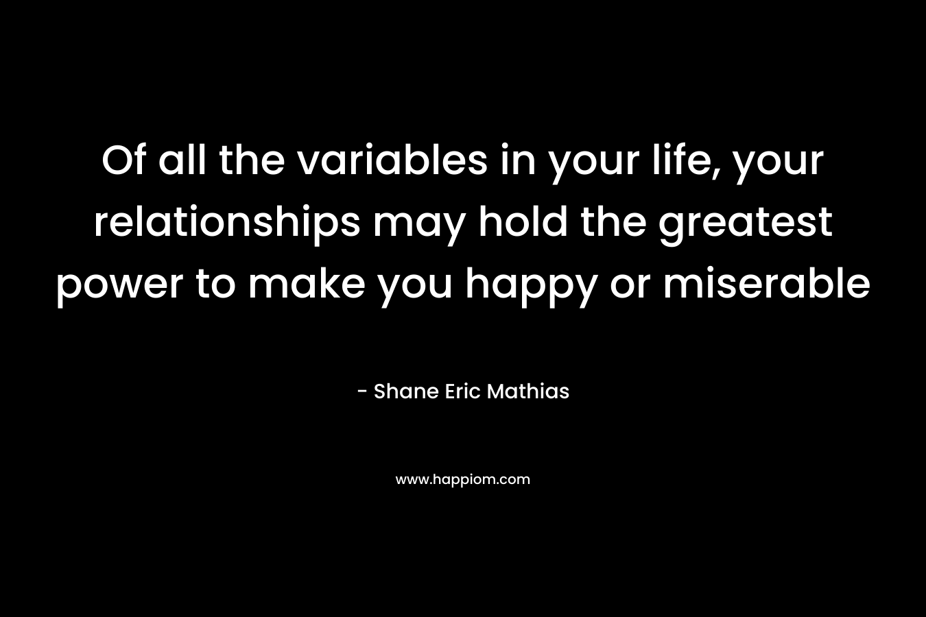 Of all the variables in your life, your relationships may hold the greatest power to make you happy or miserable – Shane Eric Mathias