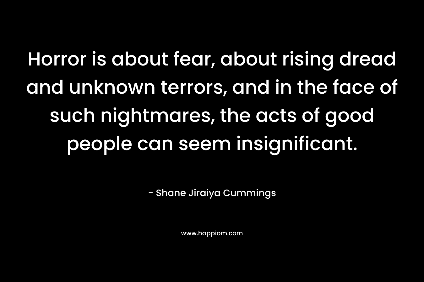 Horror is about fear, about rising dread and unknown terrors, and in the face of such nightmares, the acts of good people can seem insignificant. – Shane Jiraiya Cummings