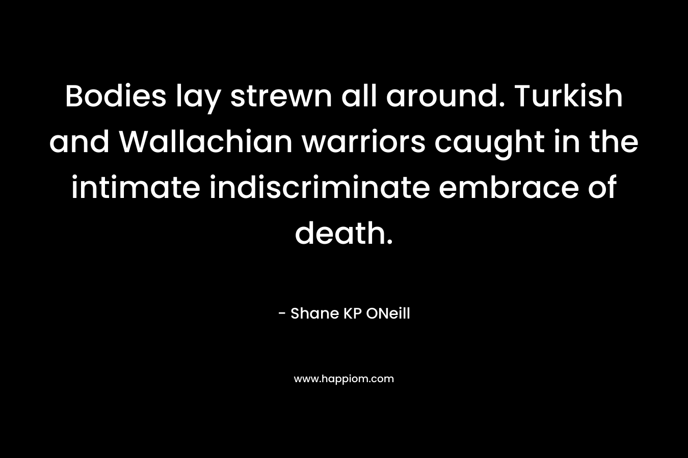 Bodies lay strewn all around. Turkish and Wallachian warriors caught in the intimate indiscriminate embrace of death. – Shane KP ONeill