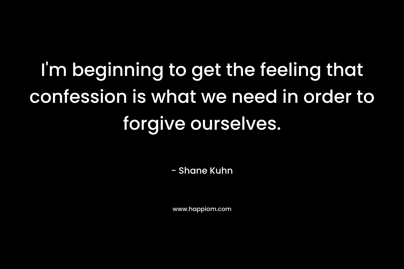 I’m beginning to get the feeling that confession is what we need in order to forgive ourselves. – Shane Kuhn