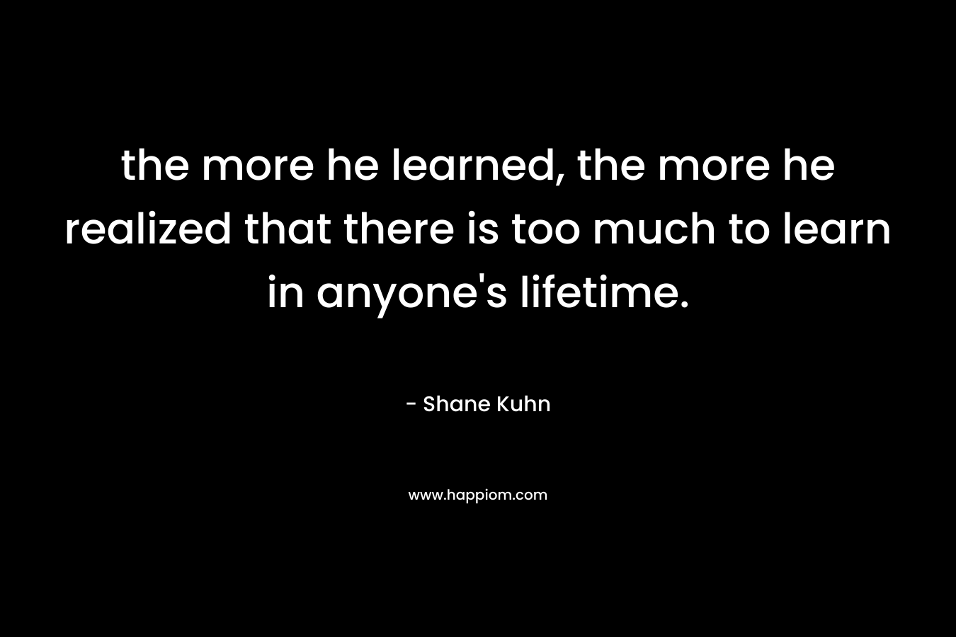 the more he learned, the more he realized that there is too much to learn in anyone’s lifetime. – Shane Kuhn
