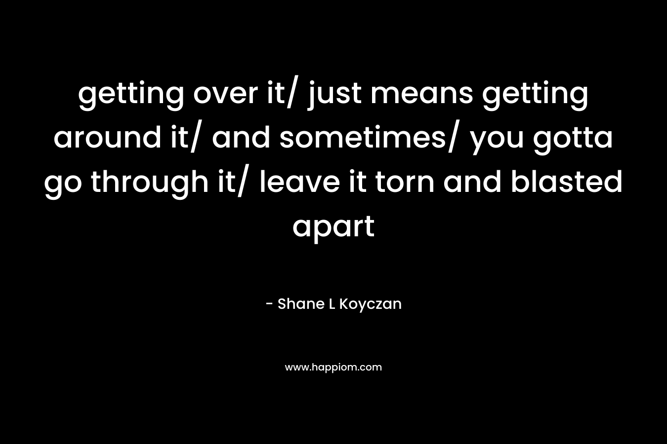getting over it/ just means getting around it/ and sometimes/ you gotta go through it/ leave it torn and blasted apart – Shane L Koyczan