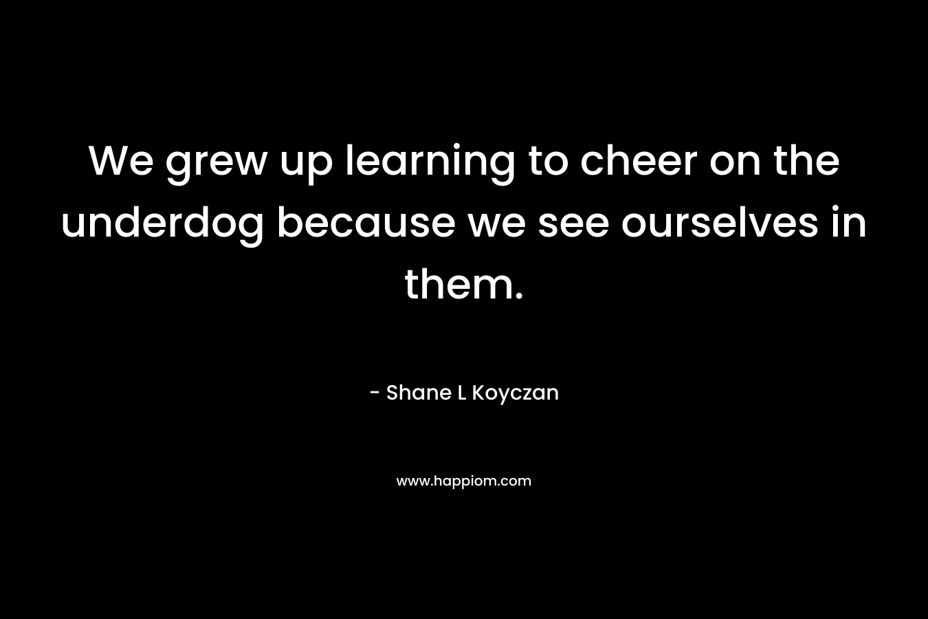 We grew up learning to cheer on the underdog because we see ourselves in them. – Shane L Koyczan
