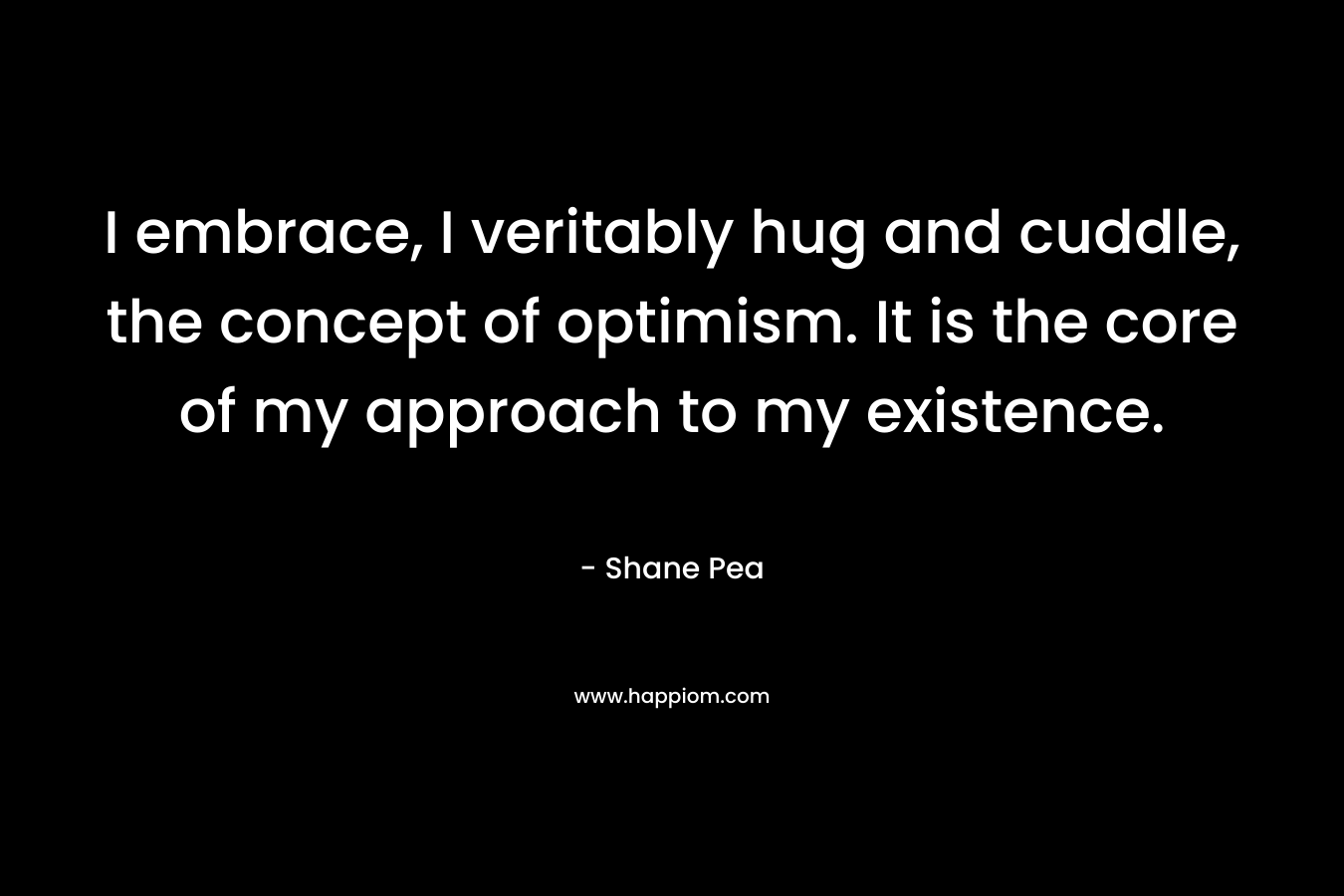 I embrace, I veritably hug and cuddle, the concept of optimism. It is the core of my approach to my existence. – Shane Pea