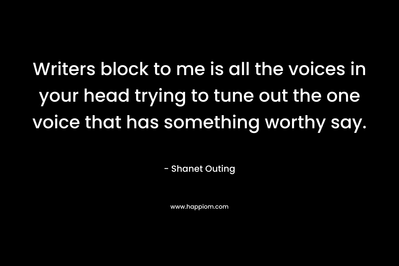 Writers block to me is all the voices in your head trying to tune out the one voice that has something worthy say.