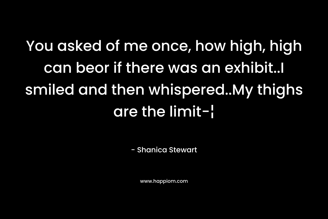 You asked of me once, how high, high can beor if there was an exhibit..I smiled and then whispered..My thighs are the limit-¦ – Shanica Stewart