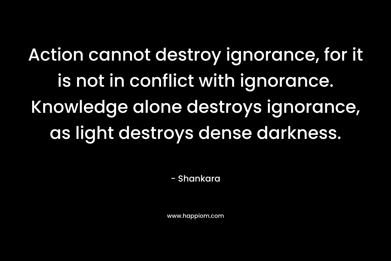 Action cannot destroy ignorance, for it is not in conflict with ignorance. Knowledge alone destroys ignorance, as light destroys dense darkness. – Shankara