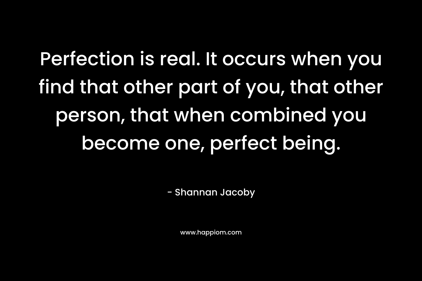 Perfection is real. It occurs when you find that other part of you, that other person, that when combined you become one, perfect being. – Shannan Jacoby
