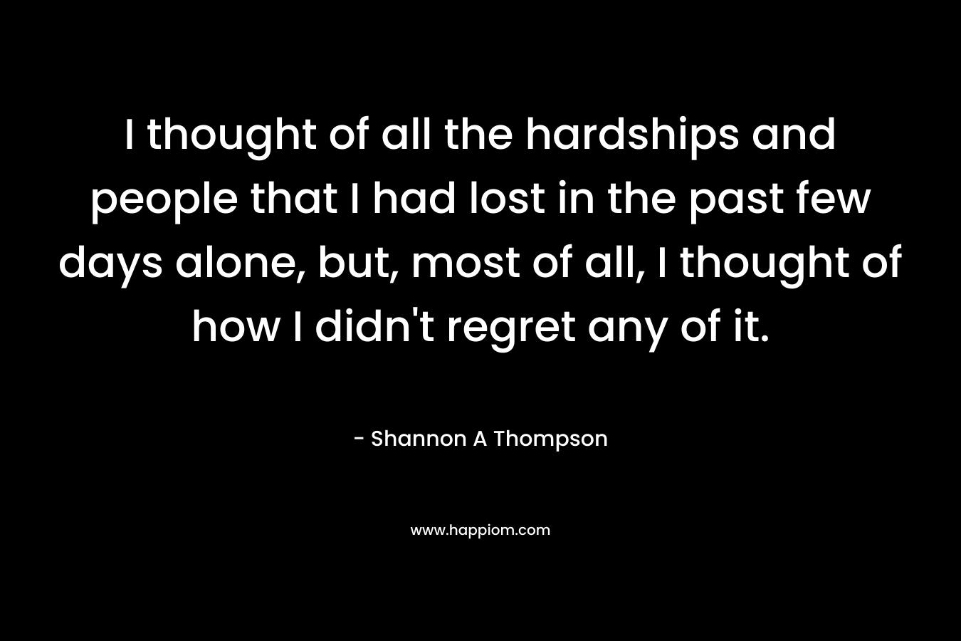 I thought of all the hardships and people that I had lost in the past few days alone, but, most of all, I thought of how I didn’t regret any of it. – Shannon A Thompson