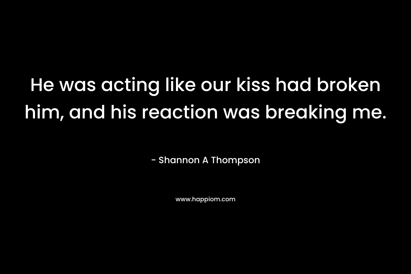 He was acting like our kiss had broken him, and his reaction was breaking me.