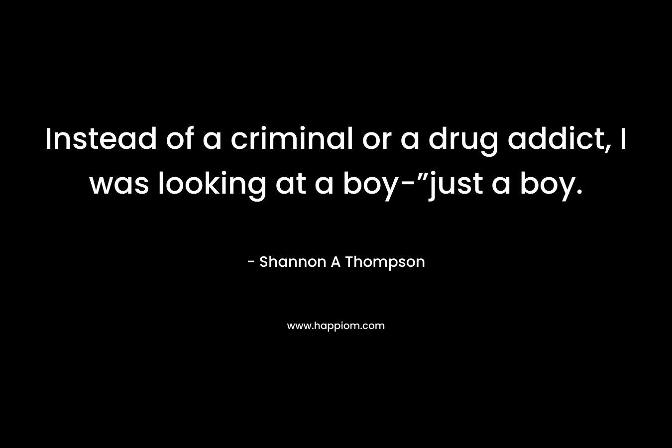 Instead of a criminal or a drug addict, I was looking at a boy-”just a boy.