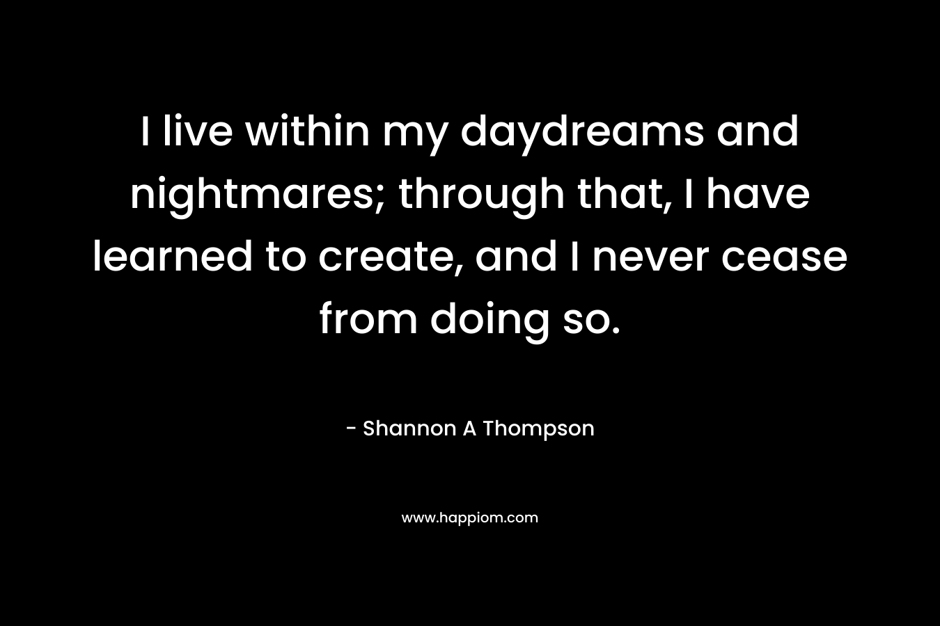 I live within my daydreams and nightmares; through that, I have learned to create, and I never cease from doing so. – Shannon A Thompson