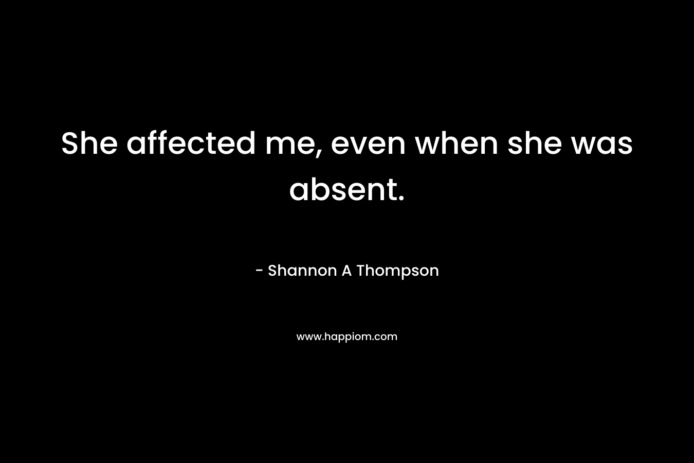 She affected me, even when she was absent.