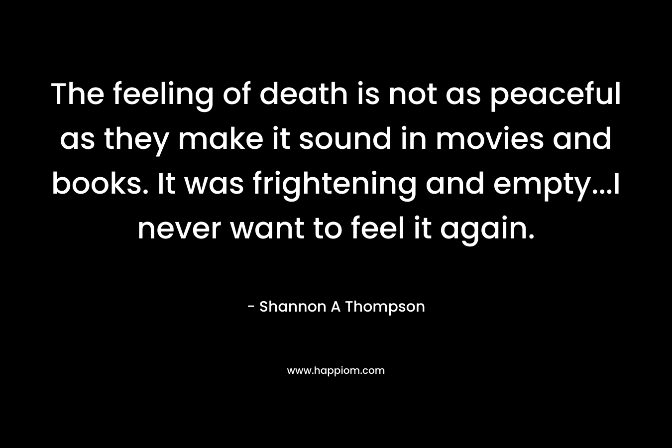 The feeling of death is not as peaceful as they make it sound in movies and books. It was frightening and empty…I never want to feel it again. – Shannon A Thompson