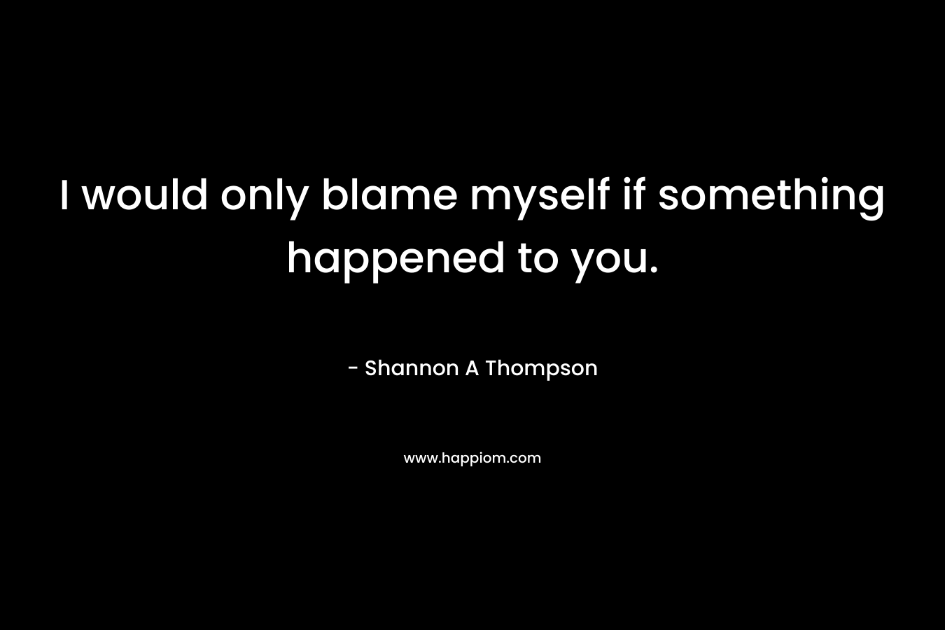 I would only blame myself if something happened to you. – Shannon A Thompson