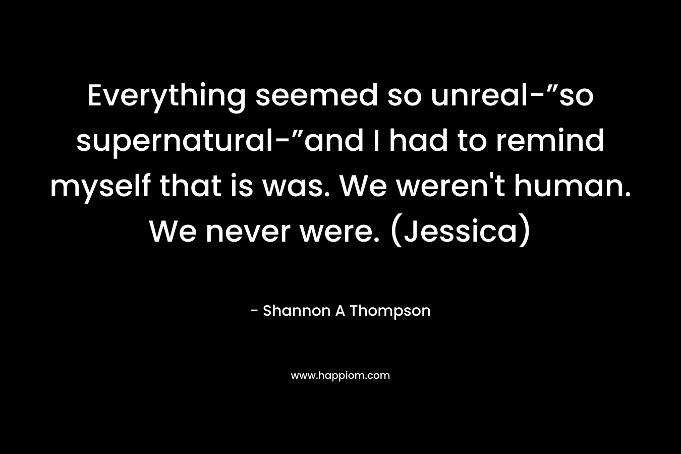 Everything seemed so unreal-”so supernatural-”and I had to remind myself that is was. We weren't human. We never were. (Jessica)