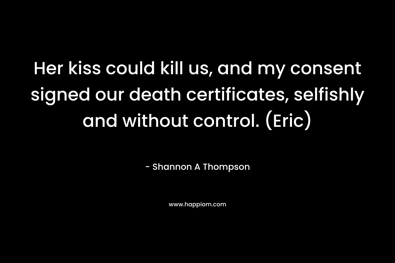 Her kiss could kill us, and my consent signed our death certificates, selfishly and without control. (Eric) – Shannon A Thompson