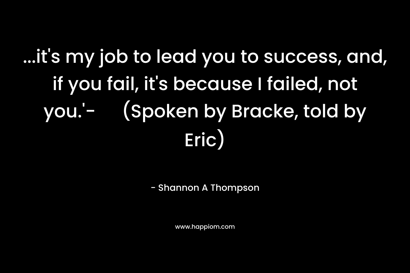 …it’s my job to lead you to success, and, if you fail, it’s because I failed, not you.’- (Spoken by Bracke, told by Eric) – Shannon A Thompson