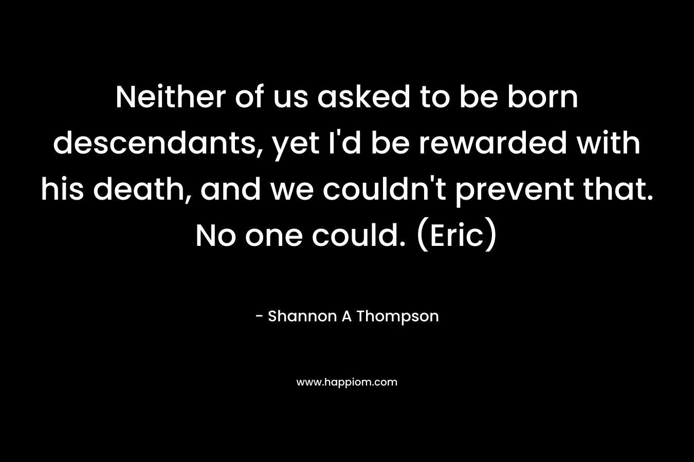 Neither of us asked to be born descendants, yet I'd be rewarded with his death, and we couldn't prevent that. No one could. (Eric)