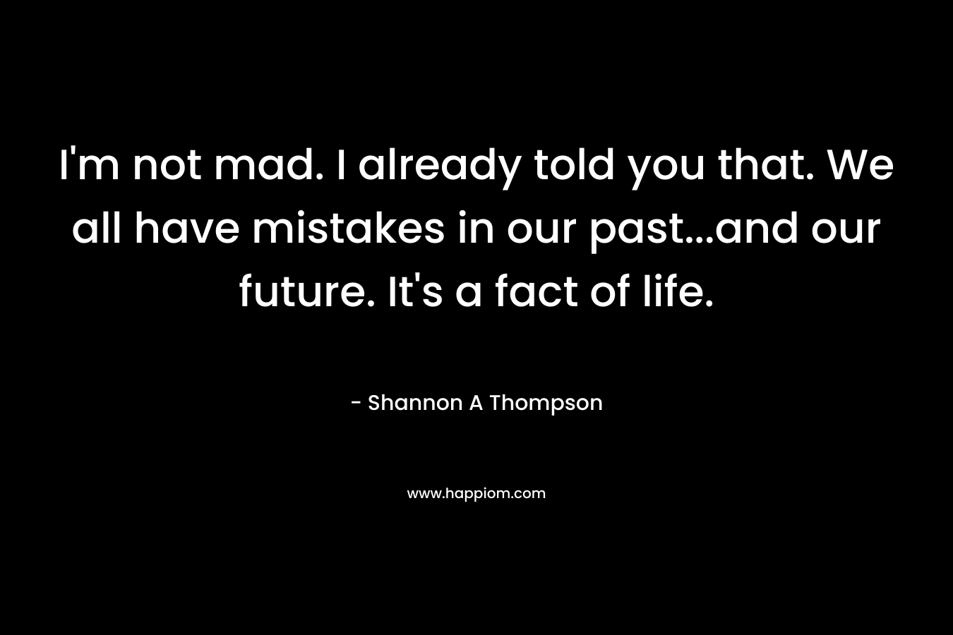 I'm not mad. I already told you that. We all have mistakes in our past...and our future. It's a fact of life.