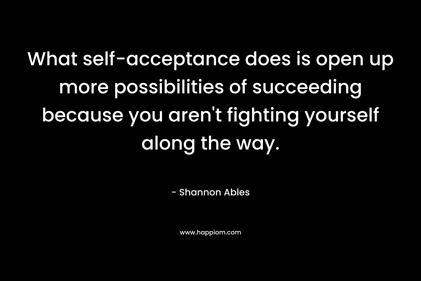 What self-acceptance does is open up more possibilities of succeeding because you aren’t fighting yourself along the way. – Shannon Ables