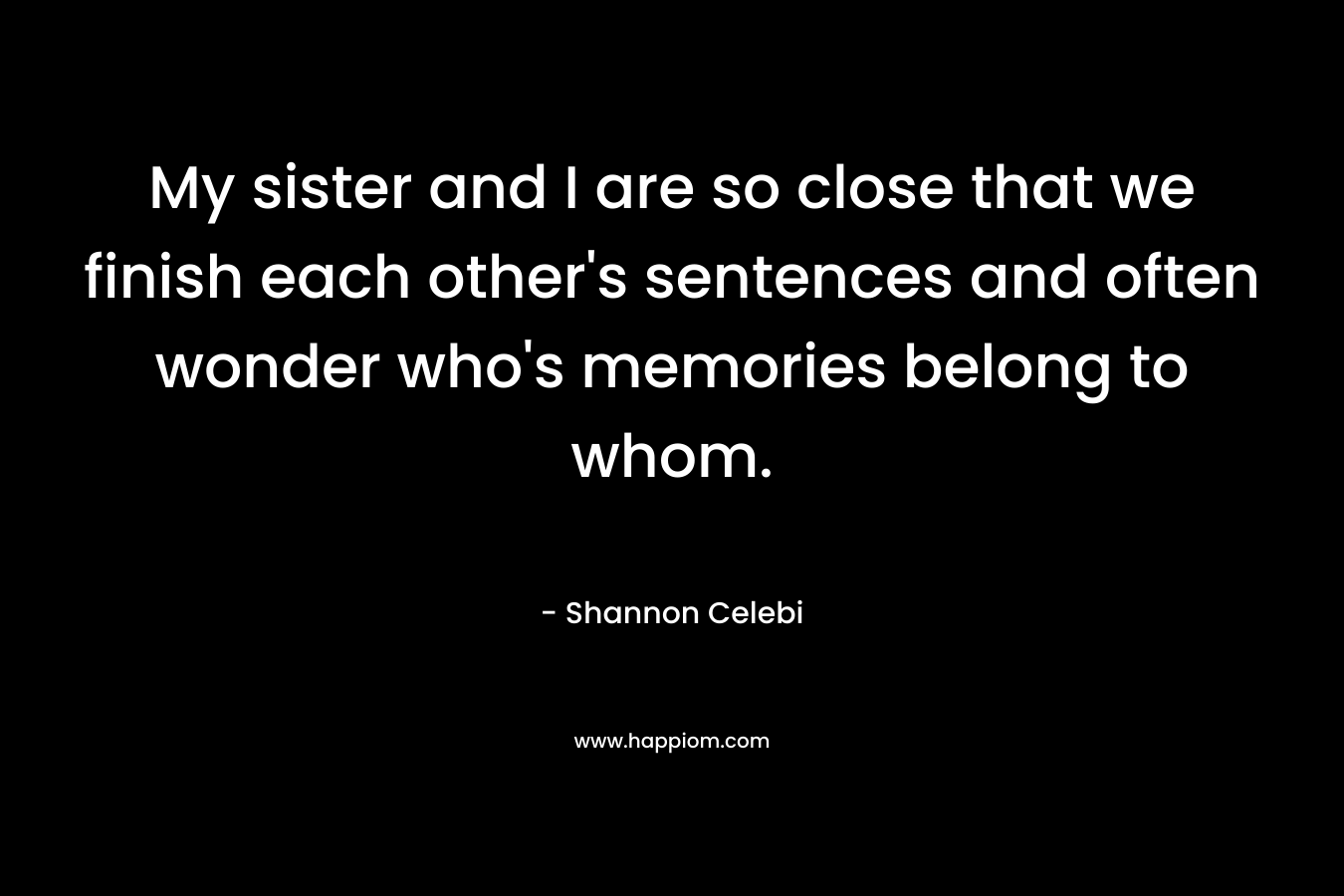 My sister and I are so close that we finish each other’s sentences and often wonder who’s memories belong to whom. – Shannon Celebi