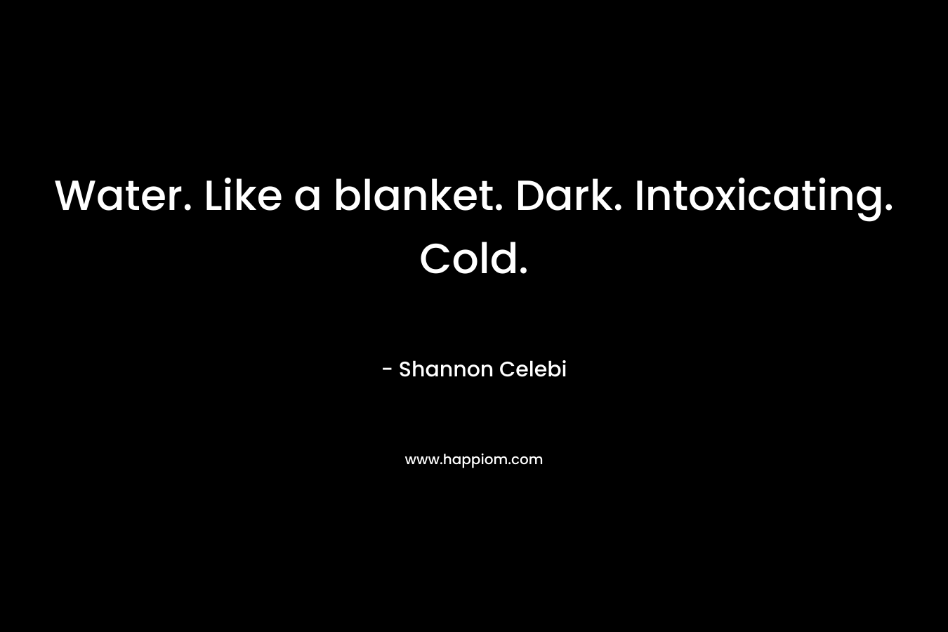 Water. Like a blanket. Dark. Intoxicating. Cold. – Shannon Celebi