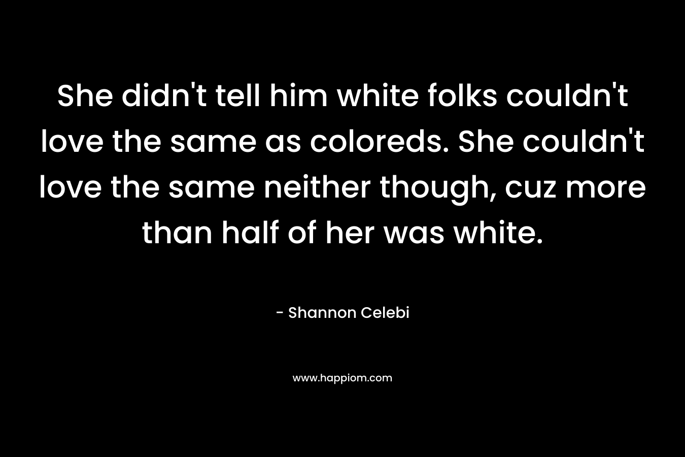 She didn’t tell him white folks couldn’t love the same as coloreds. She couldn’t love the same neither though, cuz more than half of her was white. – Shannon Celebi