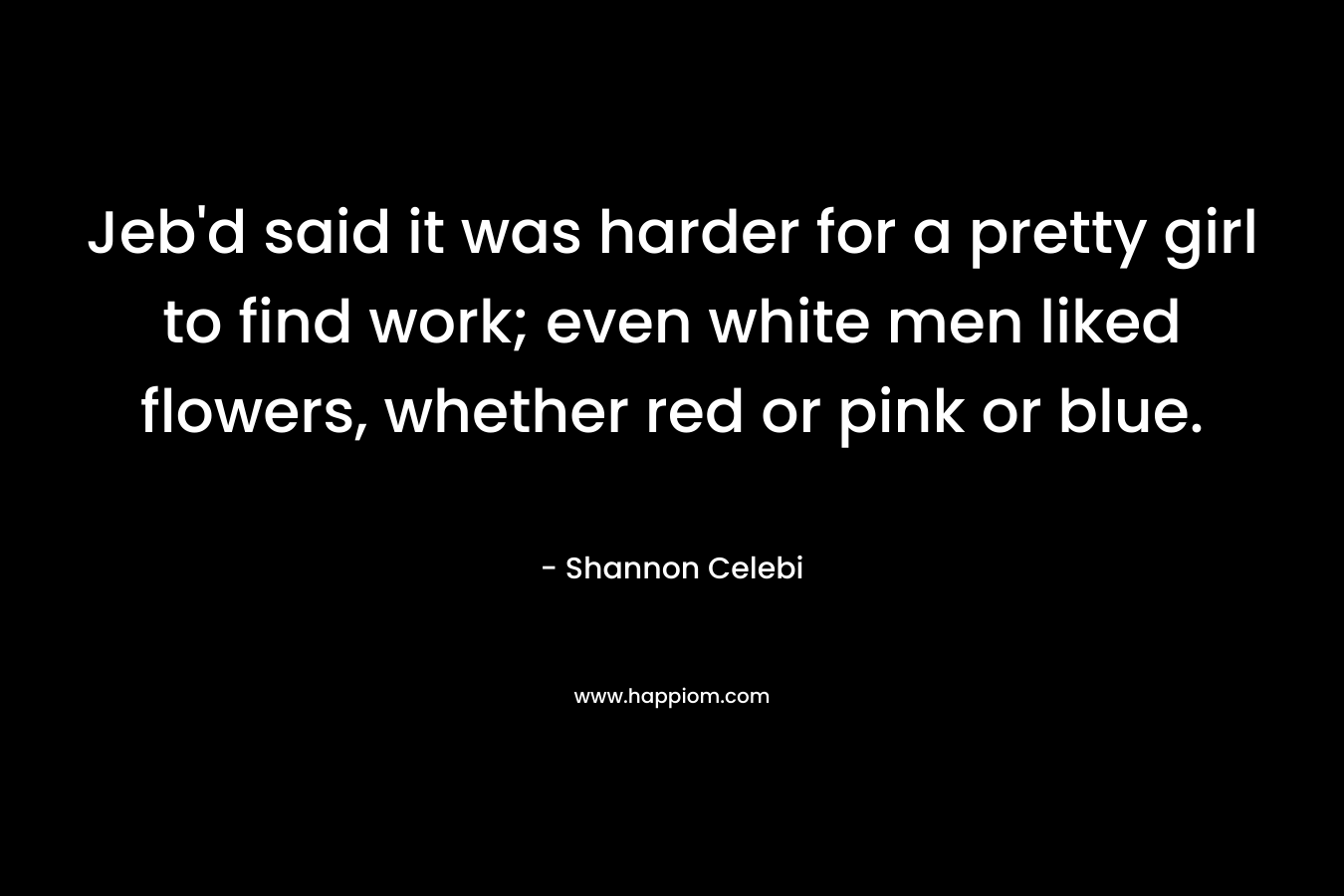 Jeb’d said it was harder for a pretty girl to find work; even white men liked flowers, whether red or pink or blue. – Shannon Celebi