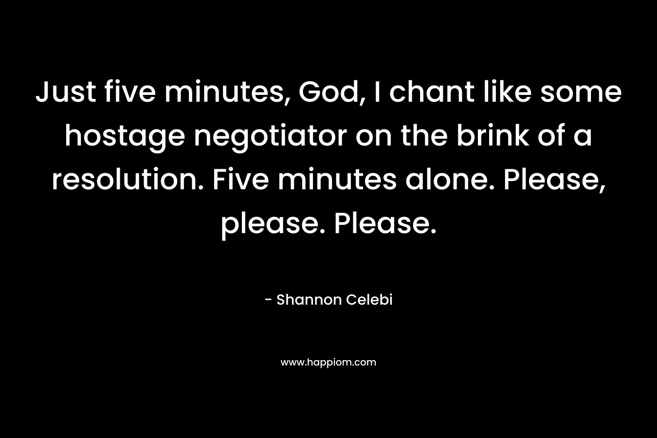 Just five minutes, God, I chant like some hostage negotiator on the brink of a resolution. Five minutes alone. Please, please. Please. – Shannon Celebi