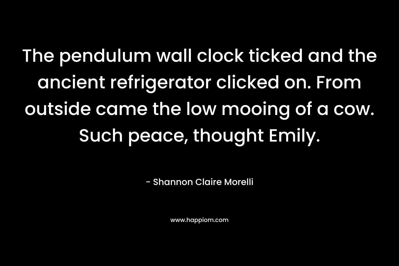 The pendulum wall clock ticked and the ancient refrigerator clicked on. From outside came the low mooing of a cow. Such peace, thought Emily. – Shannon Claire Morelli