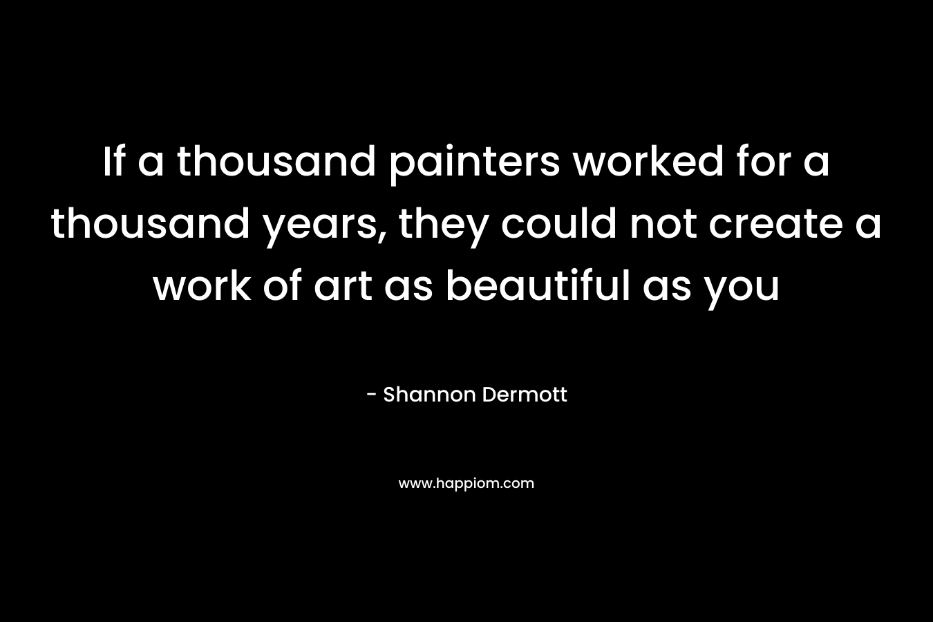 If a thousand painters worked for a thousand years, they could not create a work of art as beautiful as you – Shannon Dermott