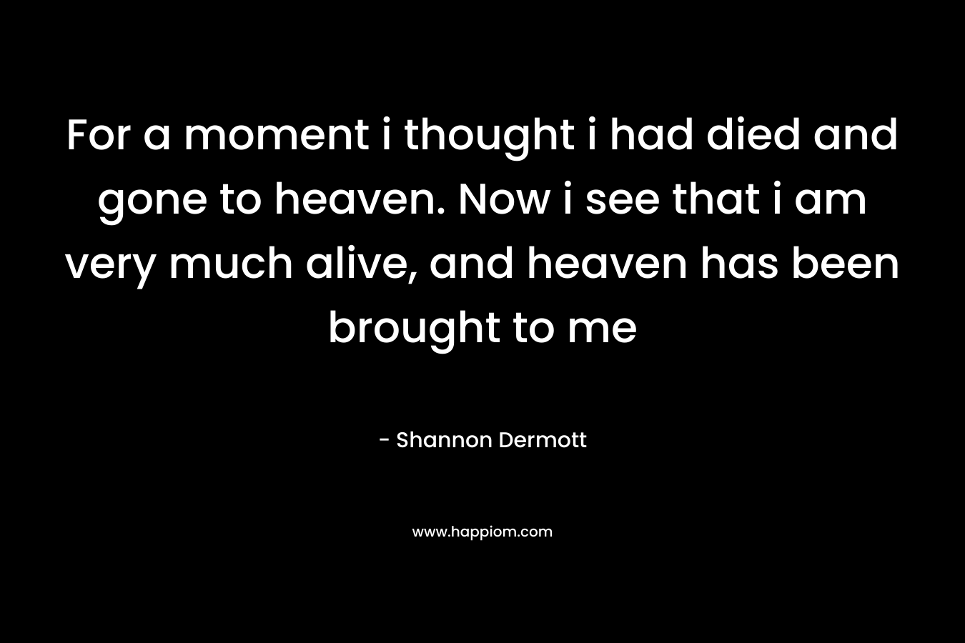 For a moment i thought i had died and gone to heaven. Now i see that i am very much alive, and heaven has been brought to me – Shannon Dermott