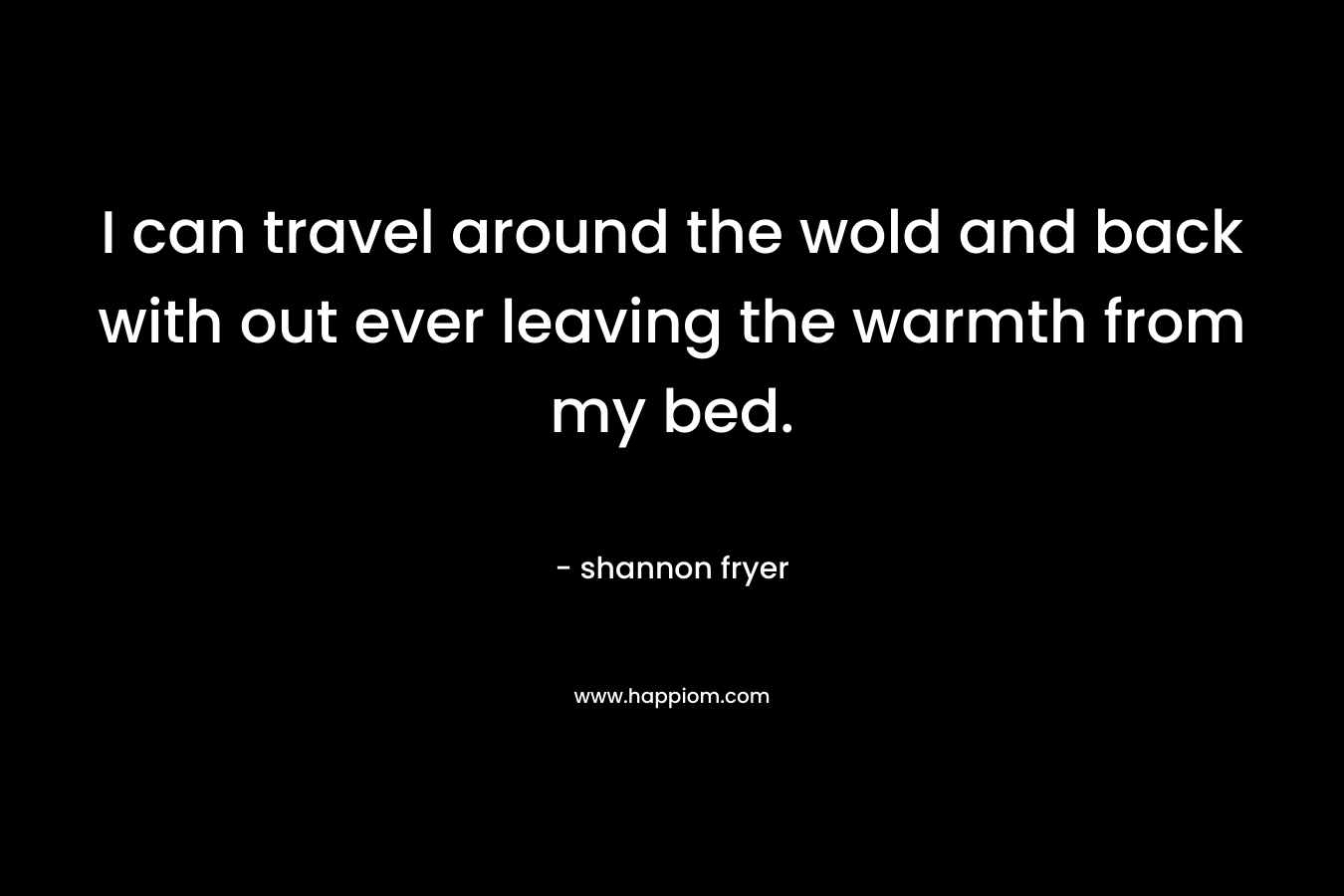 I can travel around the wold and back with out ever leaving the warmth from my bed.