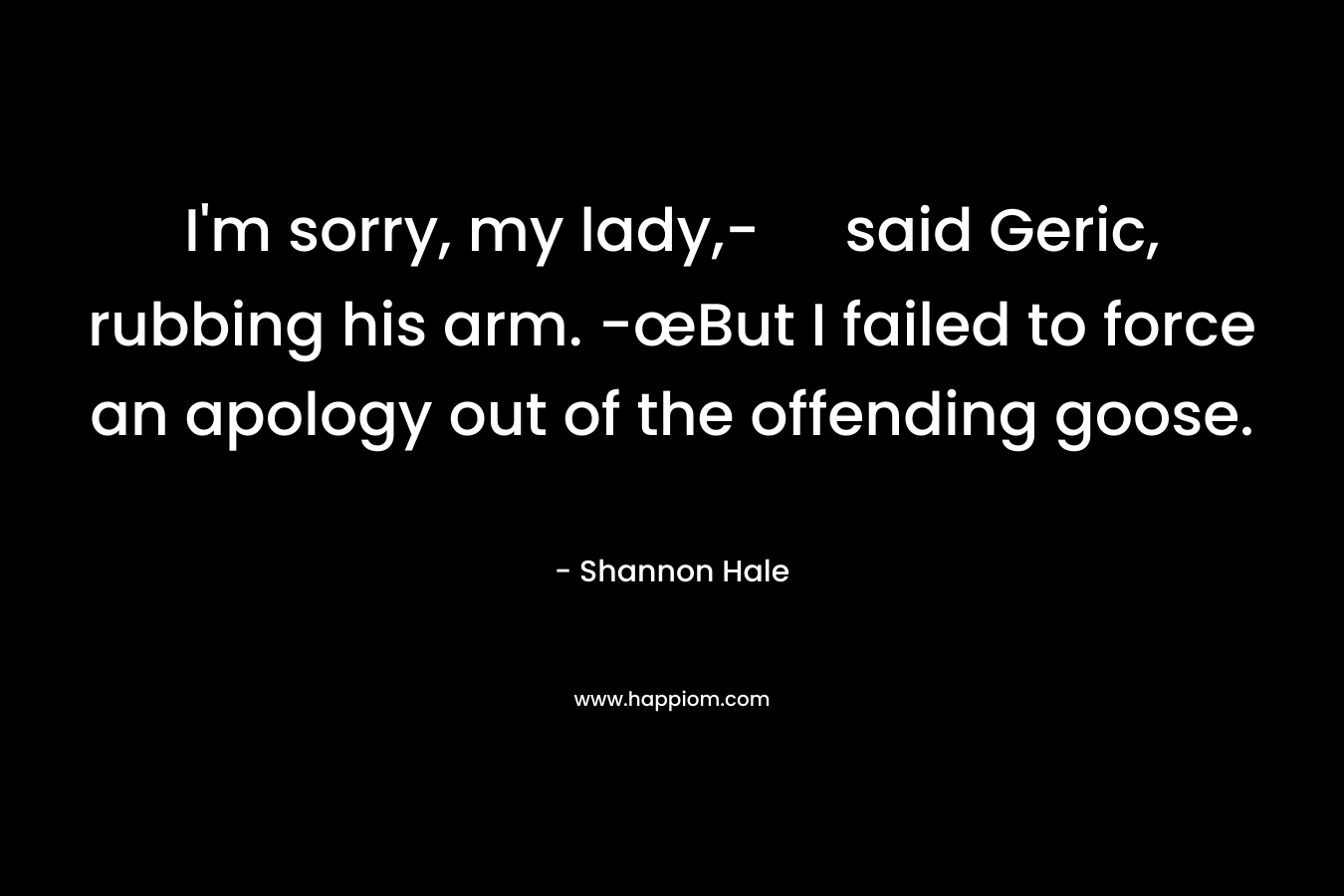 I'm sorry, my lady,- said Geric, rubbing his arm. -œBut I failed to force an apology out of the offending goose.