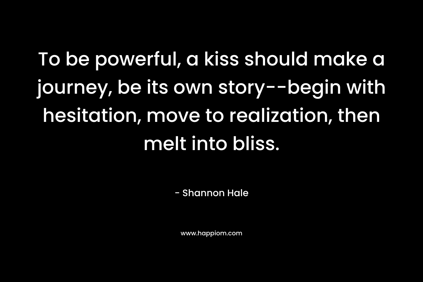 To be powerful, a kiss should make a journey, be its own story–begin with hesitation, move to realization, then melt into bliss. – Shannon Hale